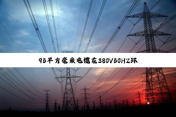 95平方毫米电缆在380V50HZ环境下的承载极限深度剖析