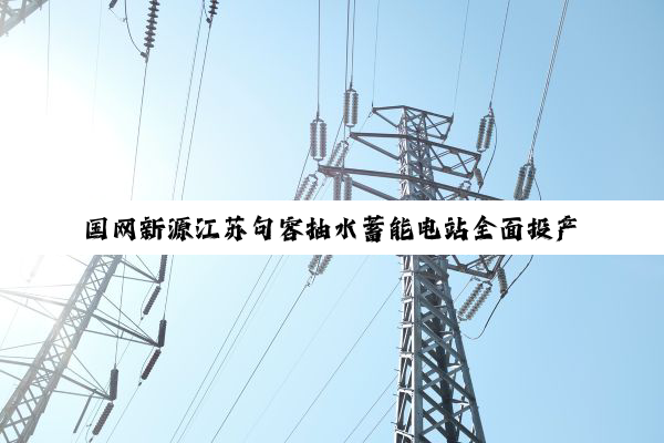 国网新源江苏句容抽水蓄能电站全面投产发电